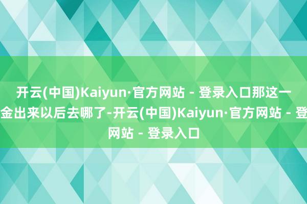 开云(中国)Kaiyun·官方网站 - 登录入口那这一头的资金出来以后去哪了-开云(中国)Kaiyun·官方网站 - 登录入口