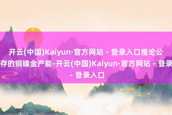 开云(中国)Kaiyun·官方网站 - 登录入口推论公司现存的铜镍金产能-开云(中国)Kaiyun·官方网站 - 登录入口