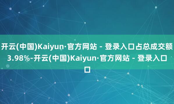开云(中国)Kaiyun·官方网站 - 登录入口占总成交额3.98%-开云(中国)Kaiyun·官方网站 - 登录入口