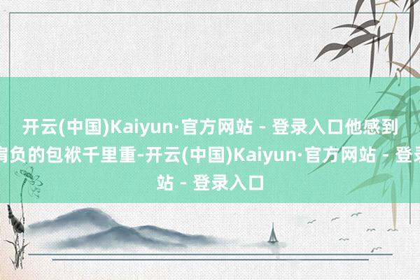 开云(中国)Kaiyun·官方网站 - 登录入口他感到我方肩负的包袱千里重-开云(中国)Kaiyun·官方网站 - 登录入口