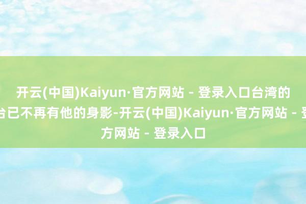 开云(中国)Kaiyun·官方网站 - 登录入口台湾的政事舞台已不再有他的身影-开云(中国)Kaiyun·官方网站 - 登录入口