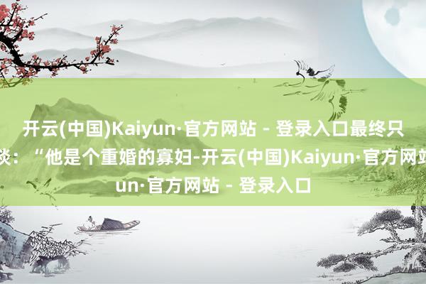 开云(中国)Kaiyun·官方网站 - 登录入口最终只冷冷地评价谈:“他是个重婚的寡妇-开云(中国)Kaiyun·官方网站 - 登录入口
