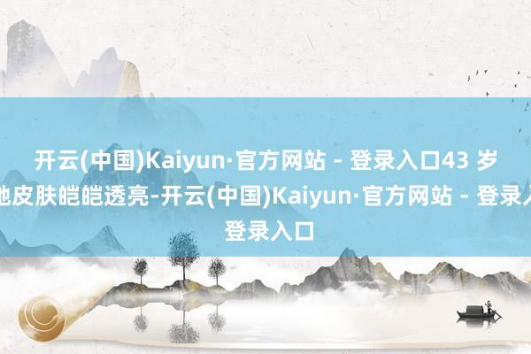开云(中国)Kaiyun·官方网站 - 登录入口43 岁的她皮肤皑皑透亮-开云(中国)Kaiyun·官方网站 - 登录入口