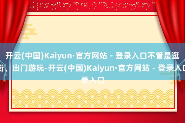 开云(中国)Kaiyun·官方网站 - 登录入口不管是逛街、出门游玩-开云(中国)Kaiyun·官方网站 - 登录入口