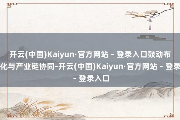 开云(中国)Kaiyun·官方网站 - 登录入口鼓动布局优化与产业链协同-开云(中国)Kaiyun·官方网站 - 登录入口