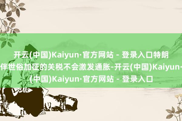 开云(中国)Kaiyun·官方网站 - 登录入口特朗普对好意思国生意伙伴世俗加征的关税不会激发通胀-开云(中国)Kaiyun·官方网站 - 登录入口
