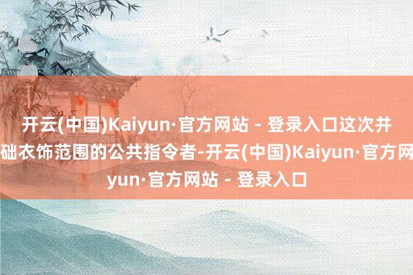 开云(中国)Kaiyun·官方网站 - 登录入口这次并吞旨在打造基础衣饰范围的公共指令者-开云(中国)Kaiyun·官方网站 - 登录入口