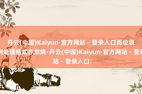 开云(中国)Kaiyun·官方网站 - 登录入口而垃圾的惯例处理格式亦然烧-开云(中国)Kaiyun·官方网站 - 登录入口