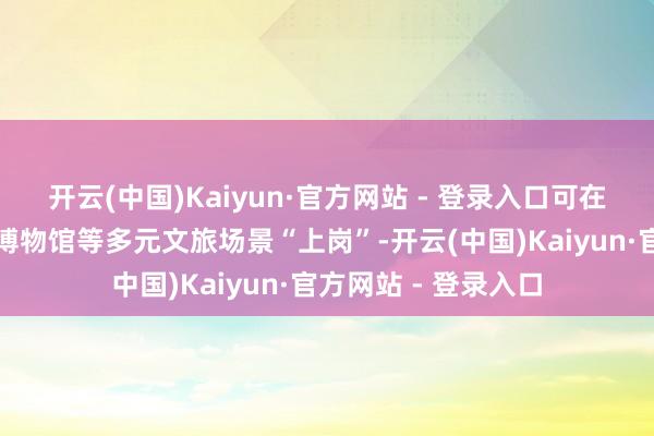 开云(中国)Kaiyun·官方网站 - 登录入口可在主题公园、景区、博物馆等多元文旅场景“上岗”-开云(中国)Kaiyun·官方网站 - 登录入口