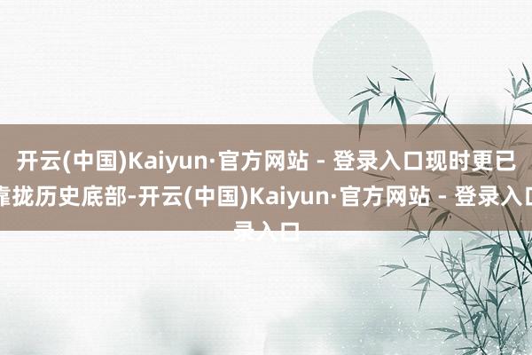 开云(中国)Kaiyun·官方网站 - 登录入口现时更已靠拢历史底部-开云(中国)Kaiyun·官方网站 - 登录入口
