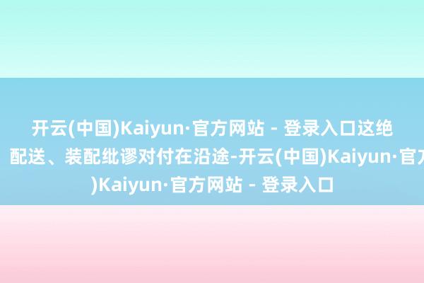 开云(中国)Kaiyun·官方网站 - 登录入口这绝非简便地将仓储、配送、装配纰谬对付在沿途-开云(中国)Kaiyun·官方网站 - 登录入口