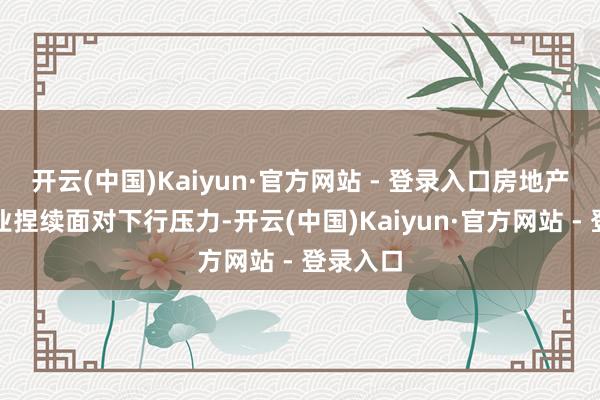 开云(中国)Kaiyun·官方网站 - 登录入口房地产开刊行业捏续面对下行压力-开云(中国)Kaiyun·官方网站 - 登录入口