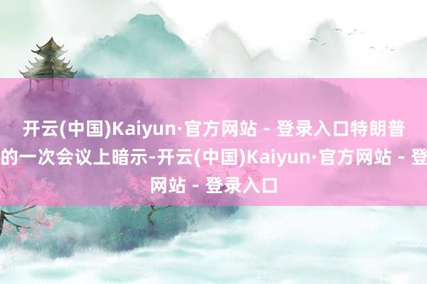 开云(中国)Kaiyun·官方网站 - 登录入口特朗普在白宫的一次会议上暗示-开云(中国)Kaiyun·官方网站 - 登录入口