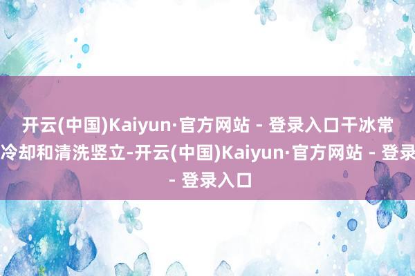 开云(中国)Kaiyun·官方网站 - 登录入口干冰常用于冷却和清洗竖立-开云(中国)Kaiyun·官方网站 - 登录入口