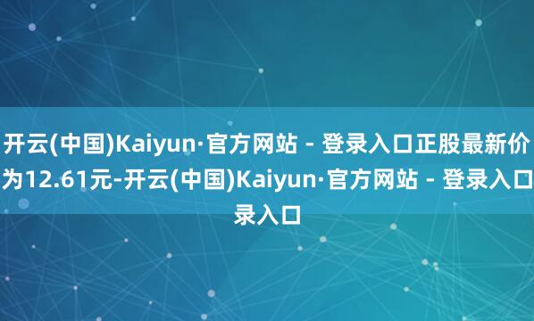 开云(中国)Kaiyun·官方网站 - 登录入口正股最新价为12.61元-开云(中国)Kaiyun·官方网站 - 登录入口