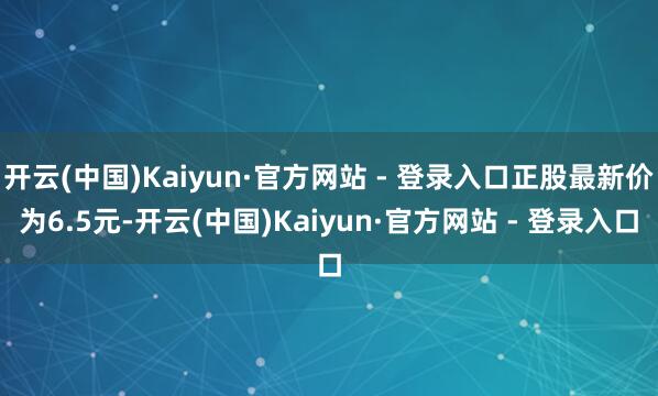 开云(中国)Kaiyun·官方网站 - 登录入口正股最新价为6.5元-开云(中国)Kaiyun·官方网站 - 登录入口