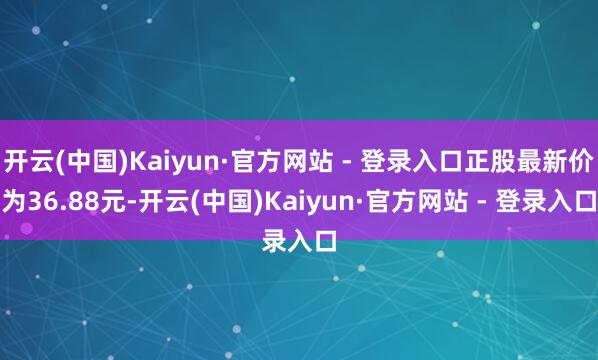 开云(中国)Kaiyun·官方网站 - 登录入口正股最新价为36.88元-开云(中国)Kaiyun·官方网站 - 登录入口