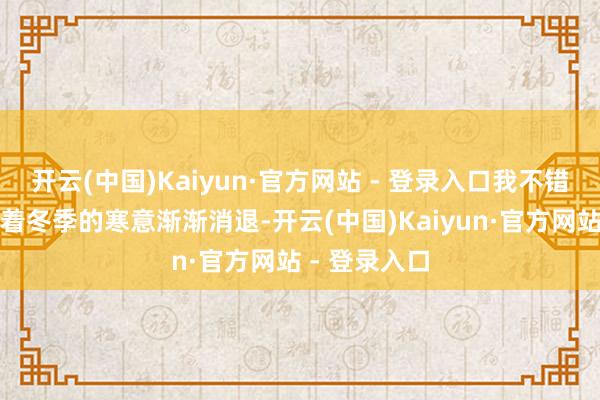 开云(中国)Kaiyun·官方网站 - 登录入口我不错改写为：跟着冬季的寒意渐渐消退-开云(中国)Kaiyun·官方网站 - 登录入口