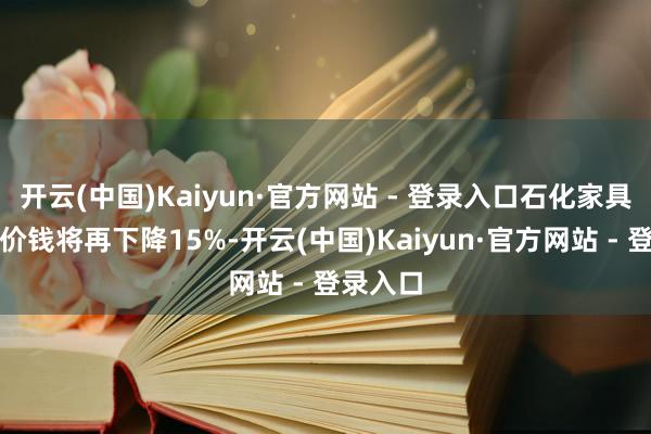 开云(中国)Kaiyun·官方网站 - 登录入口石化家具的往来价钱将再下降15%-开云(中国)Kaiyun·官方网站 - 登录入口