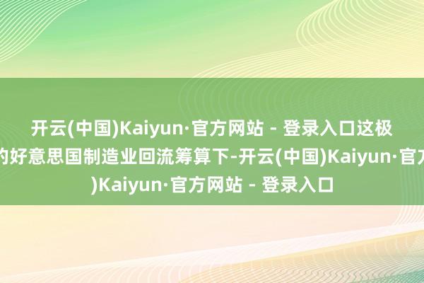 开云(中国)Kaiyun·官方网站 - 登录入口这极少在特朗普政府的好意思国制造业回流筹算下-开云(中国)Kaiyun·官方网站 - 登录入口