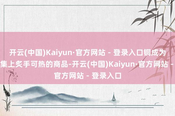 开云(中国)Kaiyun·官方网站 - 登录入口铜成为了金属市集上炙手可热的商品-开云(中国)Kaiyun·官方网站 - 登录入口