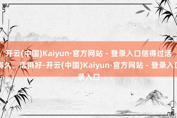 开云(中国)Kaiyun·官方网站 - 登录入口信得过活得久、活得好-开云(中国)Kaiyun·官方网站 - 登录入口