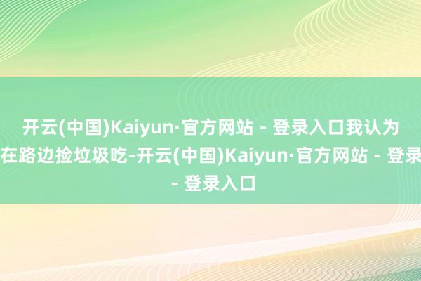 开云(中国)Kaiyun·官方网站 - 登录入口我认为他俩在路边捡垃圾吃-开云(中国)Kaiyun·官方网站 - 登录入口