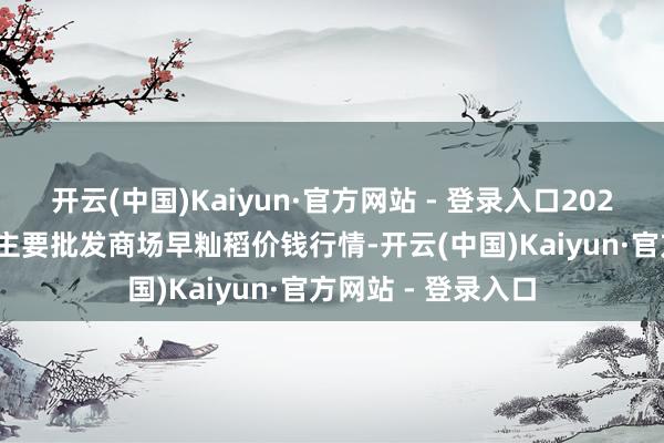 开云(中国)Kaiyun·官方网站 - 登录入口2025年9月24日宇宙主要批发商场早籼稻价钱行情-开云(中国)Kaiyun·官方网站 - 登录入口