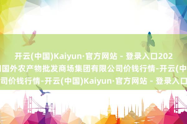 开云(中国)Kaiyun·官方网站 - 登录入口2025年9月27日北京顺鑫石门国外农产物批发商场集团有限公司价钱行情-开云(中国)Kaiyun·官方网站 - 登录入口