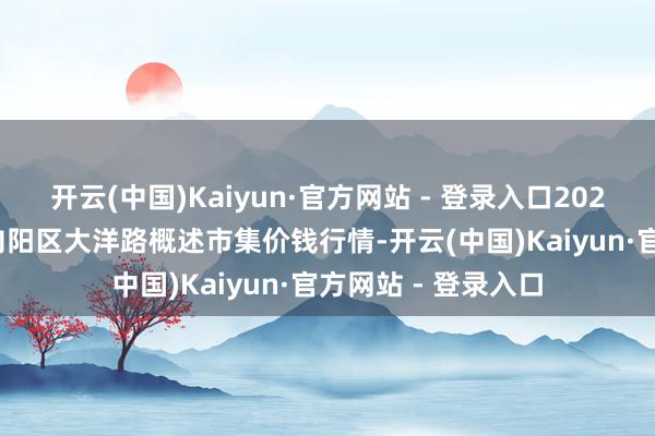 开云(中国)Kaiyun·官方网站 - 登录入口2025年9月27日北京向阳区大洋路概述市集价钱行情-开云(中国)Kaiyun·官方网站 - 登录入口