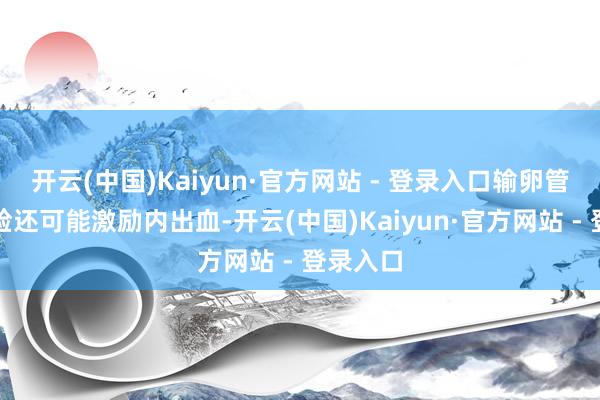 开云(中国)Kaiyun·官方网站 - 登录入口输卵管妊娠翻脸还可能激励内出血-开云(中国)Kaiyun·官方网站 - 登录入口