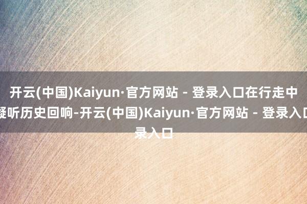 开云(中国)Kaiyun·官方网站 - 登录入口在行走中凝听历史回响-开云(中国)Kaiyun·官方网站 - 登录入口