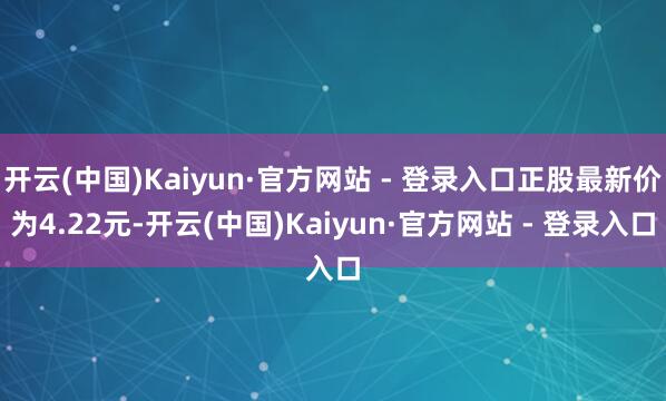 开云(中国)Kaiyun·官方网站 - 登录入口正股最新价为4.22元-开云(中国)Kaiyun·官方网站 - 登录入口