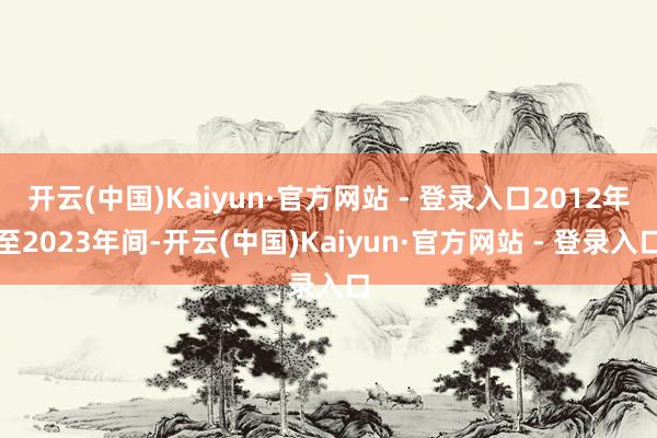 开云(中国)Kaiyun·官方网站 - 登录入口2012年至2023年间-开云(中国)Kaiyun·官方网站 - 登录入口