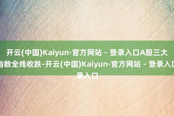 开云(中国)Kaiyun·官方网站 - 登录入口A股三大指数全线收跌-开云(中国)Kaiyun·官方网站 - 登录入口