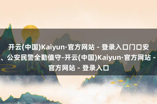 开云(中国)Kaiyun·官方网站 - 登录入口门口安检、安保、公安民警全勤值守-开云(中国)Kaiyun·官方网站 - 登录入口
