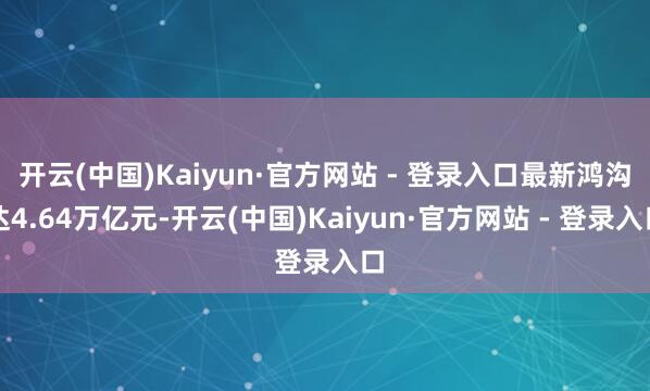 开云(中国)Kaiyun·官方网站 - 登录入口最新鸿沟达4.64万亿元-开云(中国)Kaiyun·官方网站 - 登录入口