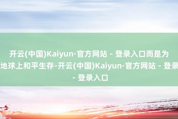 开云(中国)Kaiyun·官方网站 - 登录入口而是为了在地球上和平生存-开云(中国)Kaiyun·官方网站 - 登录入口