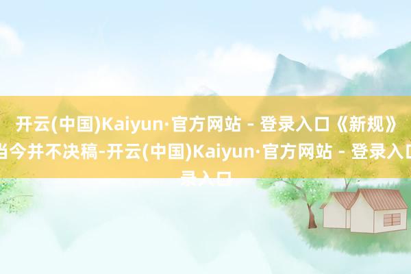 开云(中国)Kaiyun·官方网站 - 登录入口《新规》当今并不决稿-开云(中国)Kaiyun·官方网站 - 登录入口