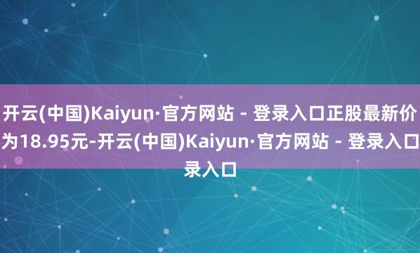 开云(中国)Kaiyun·官方网站 - 登录入口正股最新价为18.95元-开云(中国)Kaiyun·官方网站 - 登录入口