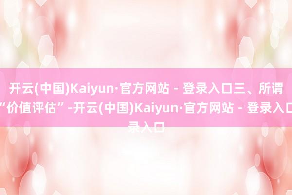 开云(中国)Kaiyun·官方网站 - 登录入口三、所谓“价值评估”-开云(中国)Kaiyun·官方网站 - 登录入口