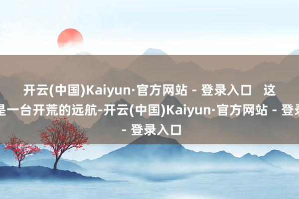 开云(中国)Kaiyun·官方网站 - 登录入口   这不仅是一台开荒的远航-开云(中国)Kaiyun·官方网站 - 登录入口