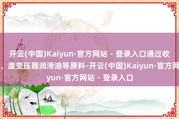 开云(中国)Kaiyun·官方网站 - 登录入口通过收购废航空煤油、废变压器润滑油等原料-开云(中国)Kaiyun·官方网站 - 登录入口
