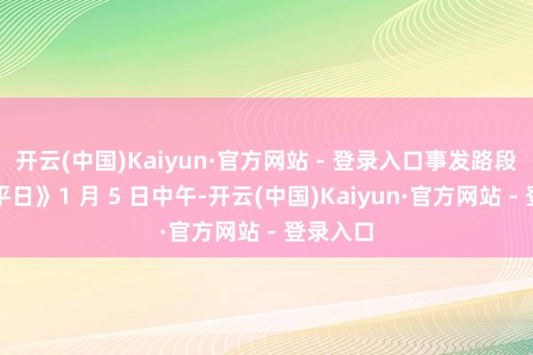 开云(中国)Kaiyun·官方网站 - 登录入口事发路段已收复平日》1 月 5 日中午-开云(中国)Kaiyun·官方网站 - 登录入口