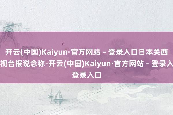 开云(中国)Kaiyun·官方网站 - 登录入口日本关西电视台报说念称-开云(中国)Kaiyun·官方网站 - 登录入口