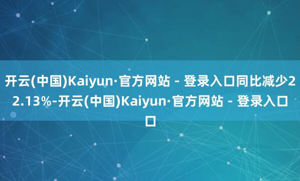 开云(中国)Kaiyun·官方网站 - 登录入口同比减少22.13%-开云(中国)Kaiyun·官方网站 - 登录入口