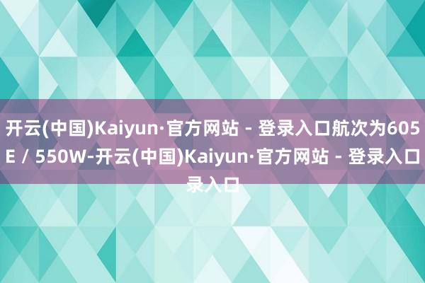 开云(中国)Kaiyun·官方网站 - 登录入口航次为605E / 550W-开云(中国)Kaiyun·官方网站 - 登录入口