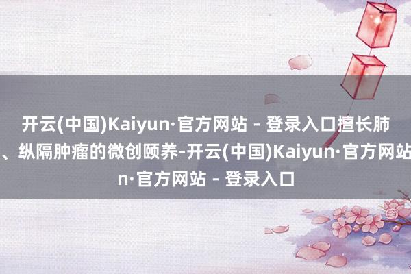 开云(中国)Kaiyun·官方网站 - 登录入口擅长肺癌、食管癌、纵隔肿瘤的微创颐养-开云(中国)Kaiyun·官方网站 - 登录入口