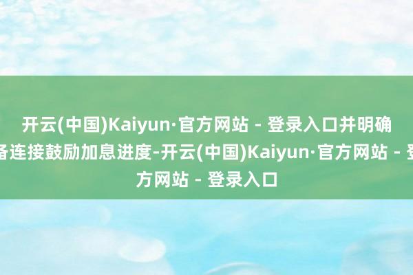 开云(中国)Kaiyun·官方网站 - 登录入口并明确暗意准备连接鼓励加息进度-开云(中国)Kaiyun·官方网站 - 登录入口